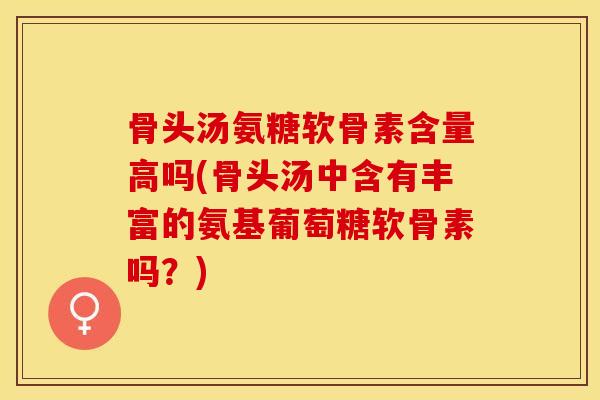 骨头汤氨糖软骨素含量高吗(骨头汤中含有丰富的氨基葡萄糖软骨素吗？)