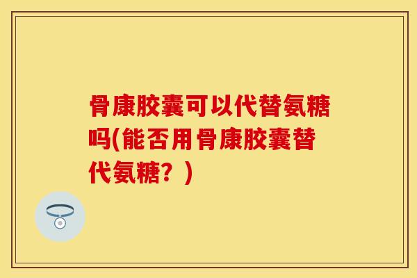 骨康胶囊可以代替氨糖吗(能否用骨康胶囊替代氨糖?) 骨康胶囊可以代替氨糖吗(能否用骨康胶囊替代氨糖?)