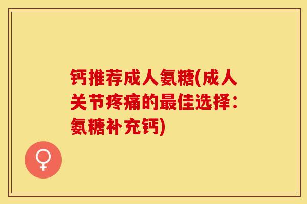 钙推荐成人氨糖(成人关节疼痛的最佳选择：氨糖补充钙)