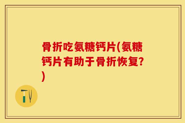 骨折吃氨糖钙片(氨糖钙片有助于骨折恢复？)