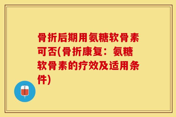 骨折后期用氨糖软骨素可否(骨折康复：氨糖软骨素的疗效及适用条件)