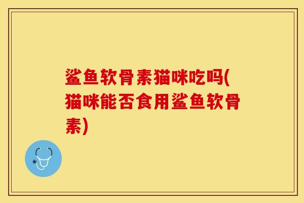 鲨鱼软骨素猫咪吃吗(猫咪能否食用鲨鱼软骨素)