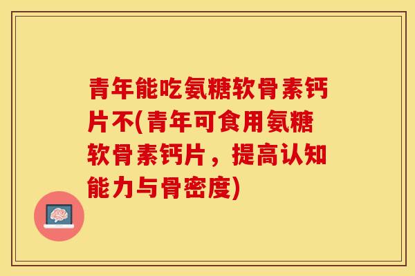 青年能吃氨糖软骨素钙片不(青年可食用氨糖软骨素钙片，提高认知能力与骨密度)