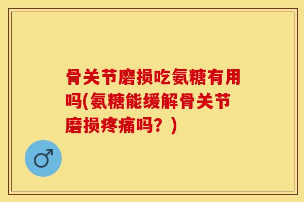 骨关节磨损吃氨糖有用吗(氨糖能缓解骨关节磨损疼痛吗？)