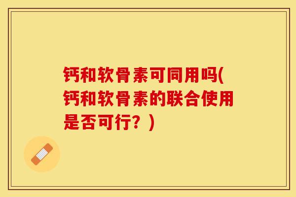 钙和软骨素可同用吗(钙和软骨素的联合使用是否可行？)