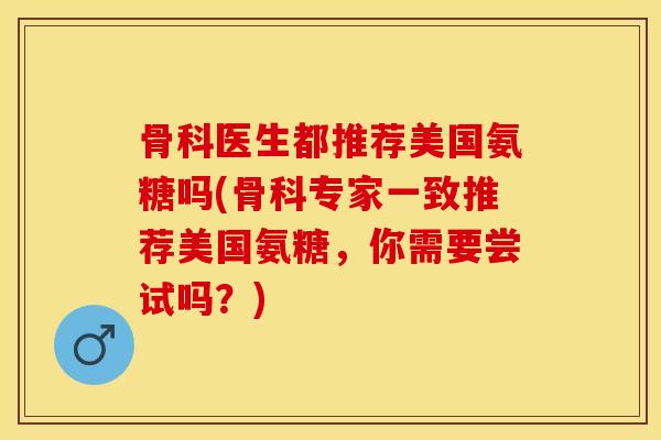骨科医生都推荐美国氨糖吗(骨科专家一致推荐美国氨糖，你需要尝试吗？)