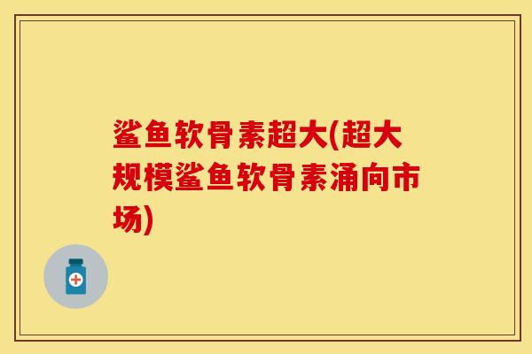 鲨鱼软骨素超大(超大规模鲨鱼软骨素涌向市场)