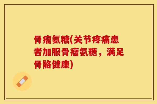骨瘤氨糖(关节患者加服骨瘤氨糖，满足骨骼健康)