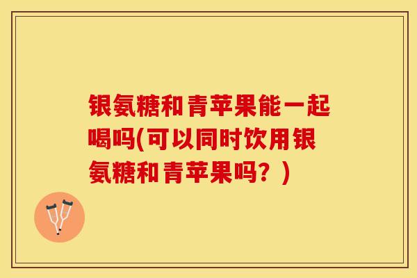 银氨糖和青苹果能一起喝吗(可以同时饮用银氨糖和青苹果吗？)