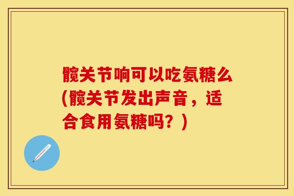 髋关节响可以吃氨糖么(髋关节发出声音，适合食用氨糖吗？)