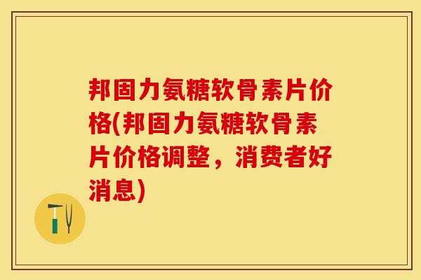 邦固力氨糖软骨素片价格(邦固力氨糖软骨素片价格调整，消费者好消息)