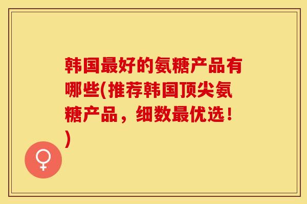 韩国最好的氨糖产品有哪些(推荐韩国顶尖氨糖产品，细数最优选！)