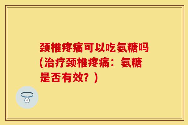 颈椎疼痛可以吃氨糖吗(治疗颈椎疼痛：氨糖是否有效？)