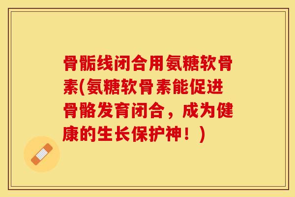 骨骺线闭合用氨糖软骨素(氨糖软骨素能促进骨骼发育闭合，成为健康的生长保护神！)