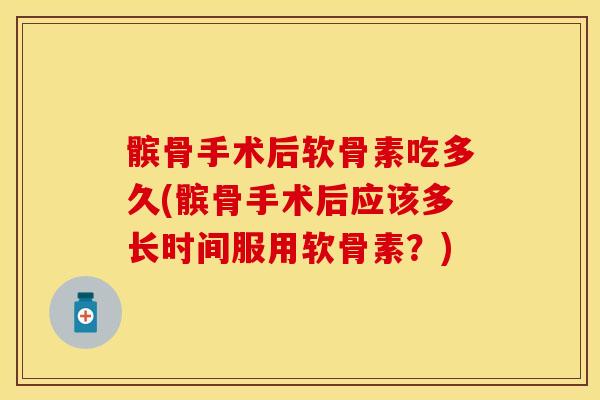 髌骨手术后软骨素吃多久(髌骨手术后应该多长时间服用软骨素？)