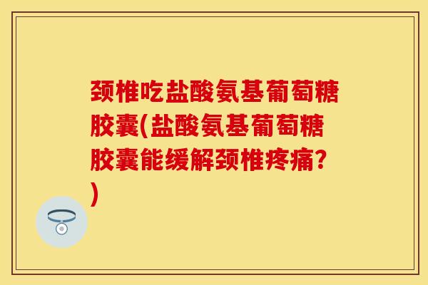 颈椎吃盐酸氨基葡萄糖胶囊(盐酸氨基葡萄糖胶囊能缓解颈椎疼痛？)