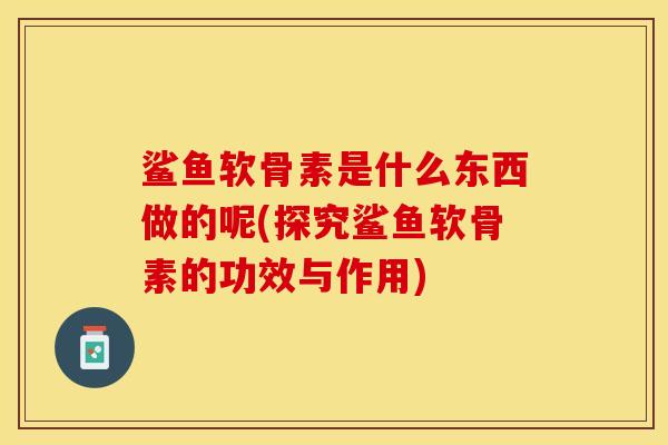 鲨鱼软骨素是什么东西做的呢(探究鲨鱼软骨素的功效与作用)