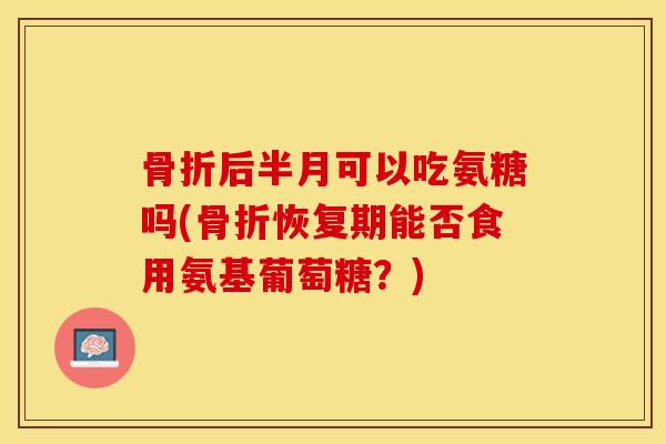 骨折后半月可以吃氨糖吗(骨折恢复期能否食用氨基葡萄糖？)