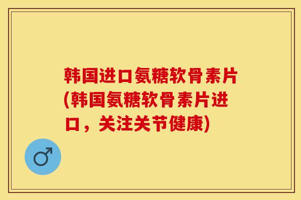韩国进口氨糖软骨素片(韩国氨糖软骨素片进口，关注关节健康)