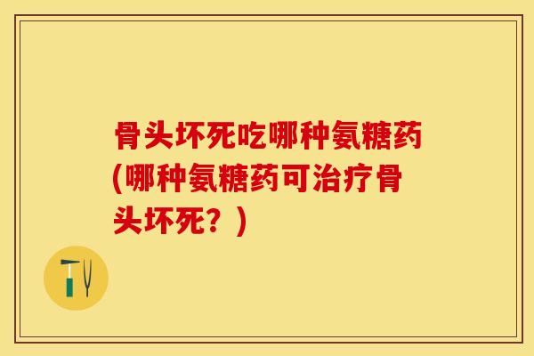骨头坏死吃哪种氨糖药(哪种氨糖药可治疗骨头坏死？)