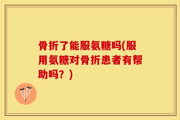 骨折了能服氨糖吗(服用氨糖对骨折患者有帮助吗？)