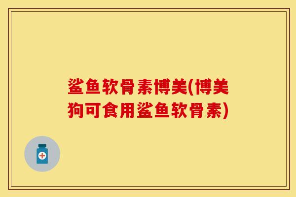 鲨鱼软骨素博美(博美狗可食用鲨鱼软骨素)
