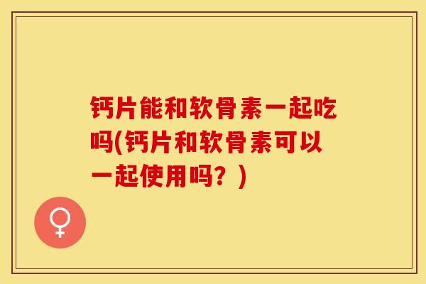 钙片能和软骨素一起吃吗(钙片和软骨素可以一起使用吗？)