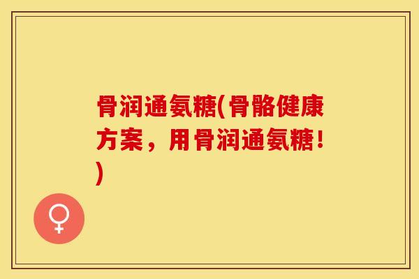 骨润通氨糖(骨骼健康方案，用骨润通氨糖！)