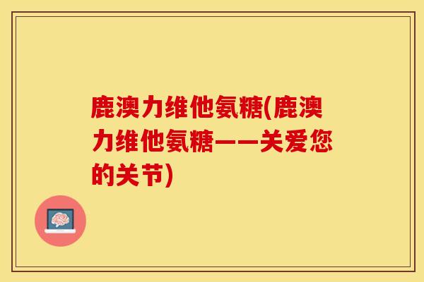 鹿澳力维他氨糖(鹿澳力维他氨糖——关爱您的关节)