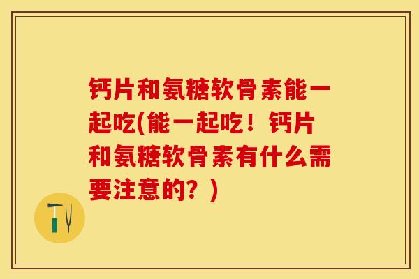 钙片和氨糖软骨素能一起吃(能一起吃！钙片和氨糖软骨素有什么需要注意的？)