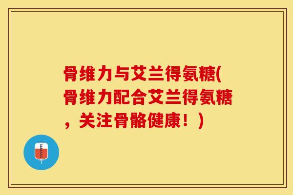 骨维力与艾兰得氨糖(骨维力配合艾兰得氨糖，关注骨骼健康！)