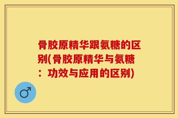 骨胶原精华跟氨糖的区别(骨胶原精华与氨糖：功效与应用的区别)