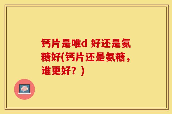 钙片是唯d 好还是氨糖好(钙片还是氨糖，谁更好？)