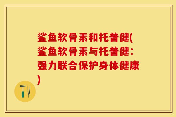 鲨鱼软骨素和托普健(鲨鱼软骨素与托普健:强力联合保护身体健康) 鲨鱼软骨素和托普健(鲨鱼软骨素与托普健:强力联合保护身体健康)