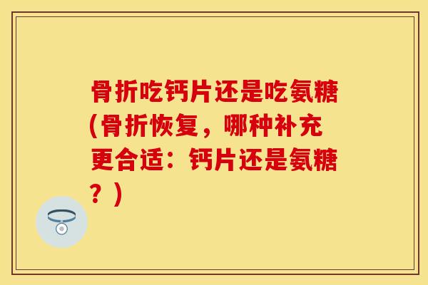 骨折吃钙片还是吃氨糖(骨折恢复，哪种补充更合适：钙片还是氨糖？)