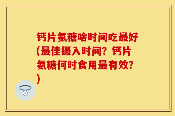 钙片氨糖啥时间吃最好(最佳摄入时间？钙片氨糖何时食用最有效？)