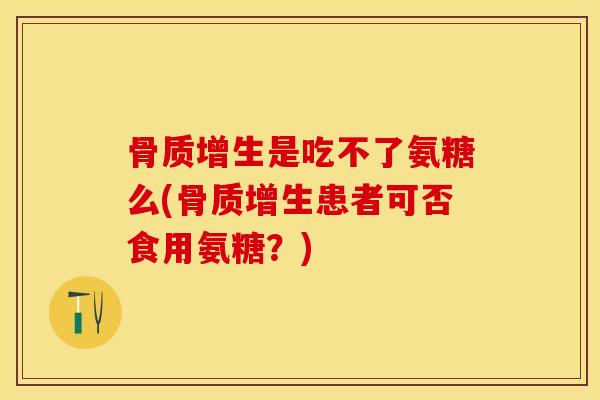 骨质增生是吃不了氨糖么(骨质增生患者可否食用氨糖？)