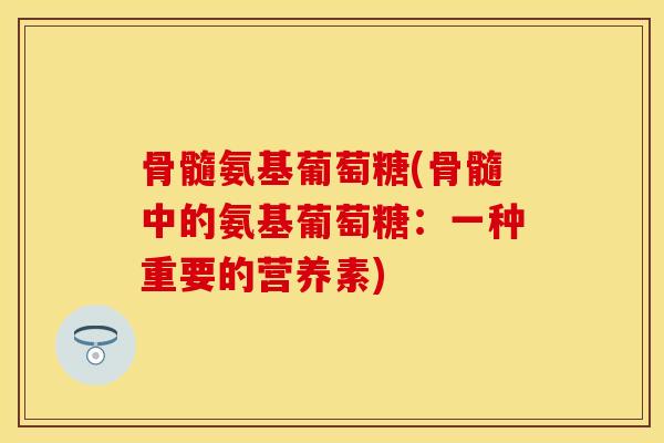 骨髓氨基葡萄糖(骨髓中的氨基葡萄糖:一种重要的营养素) 骨髓氨基葡萄糖(骨髓中的氨基葡萄糖:一种重要的营养素)