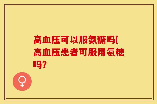 高血压可以服氨糖吗(高血压患者可服用氨糖吗？