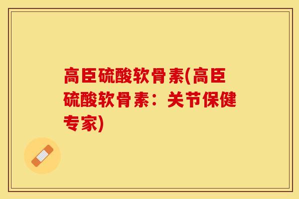 高臣硫酸软骨素(高臣硫酸软骨素：关节保健专家)