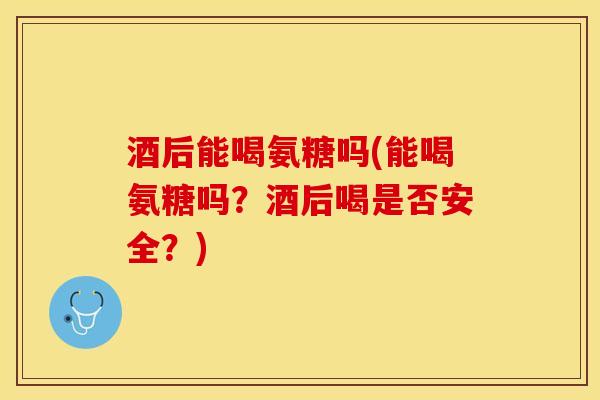 酒后能喝氨糖吗(能喝氨糖吗？酒后喝是否安全？)