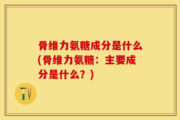 骨维力氨糖成分是什么(骨维力氨糖：主要成分是什么？)