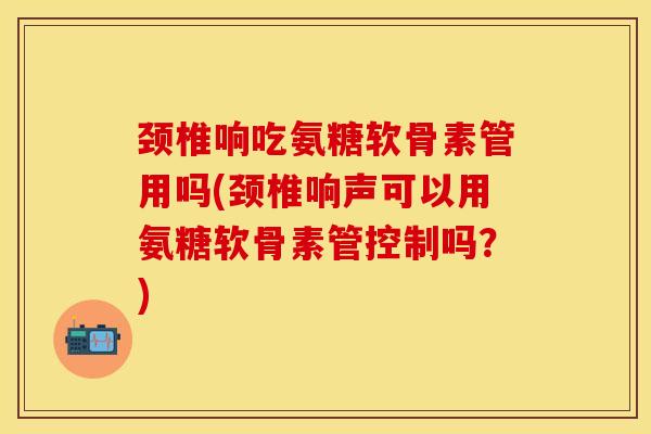 颈椎响吃氨糖软骨素管用吗(颈椎响声可以用氨糖软骨素管控制吗？)
