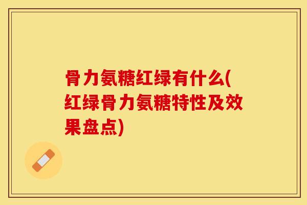 骨力氨糖红绿有什么(红绿骨力氨糖特性及效果盘点)
