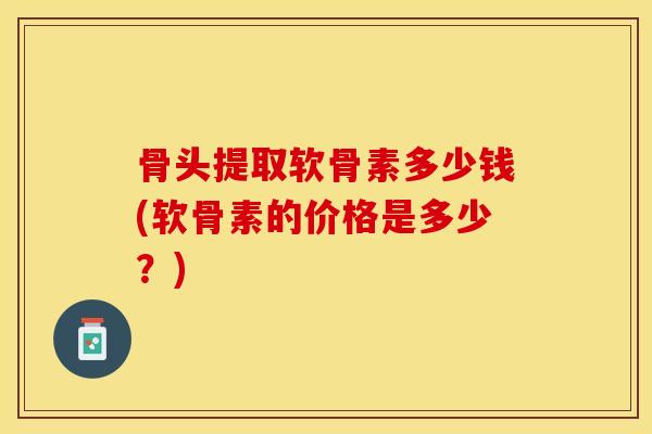 骨头提取软骨素多少钱(软骨素的价格是多少?) 骨头提取软骨素多少钱(软骨素的价格是多少?)