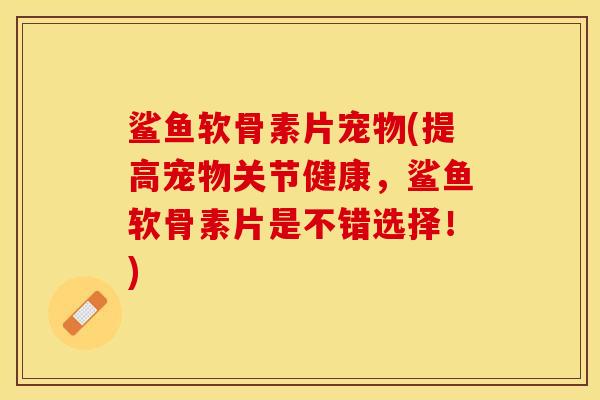 鲨鱼软骨素片宠物(提高宠物关节健康，鲨鱼软骨素片是不错选择！)