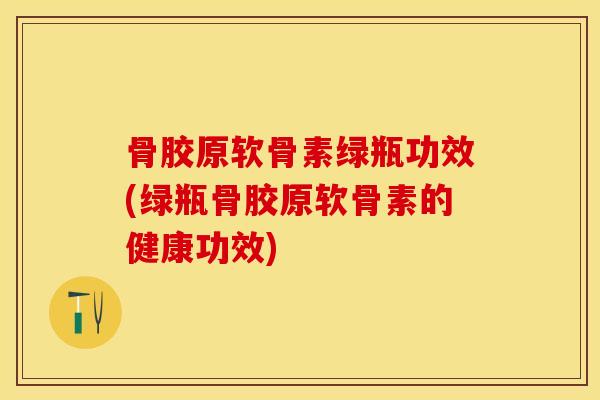 骨胶原软骨素绿瓶功效(绿瓶骨胶原软骨素的健康功效)