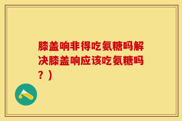 膝盖响非得吃氨糖吗解决膝盖响应该吃氨糖吗？)
