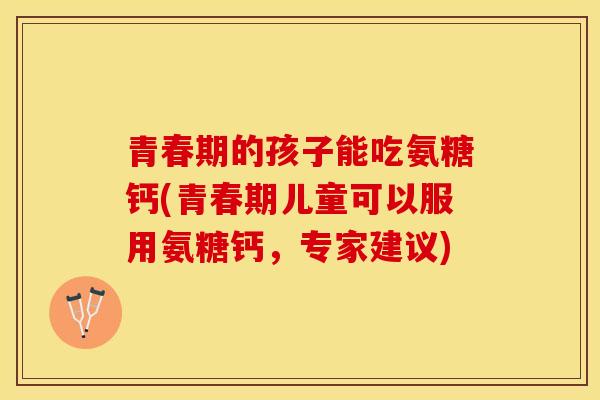 青春期的孩子能吃氨糖钙(青春期儿童可以服用氨糖钙，专家建议)