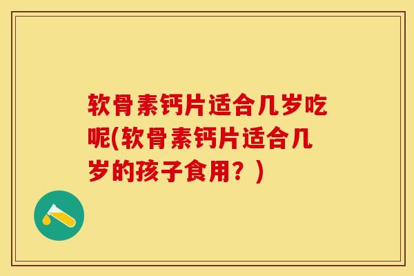 软骨素钙片适合几岁吃呢(软骨素钙片适合几岁的孩子食用？)